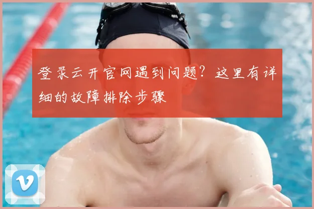 登录云开官网遇到问题？这里有详细的故障排除步骤