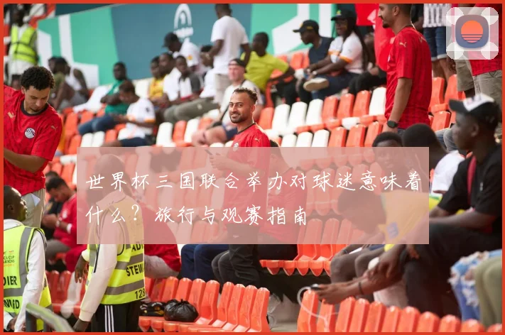 世界杯三国联合举办对球迷意味着什么？旅行与观赛指南